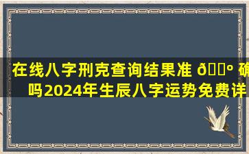 在线八字刑克查询结果准 🐺 确吗2024年生辰八字运势免费详解，真的 🌿 超级准吗